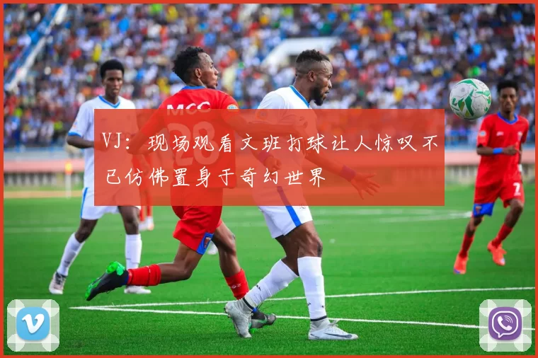 VJ：现场观看文班打球让人惊叹不已仿佛置身于奇幻世界