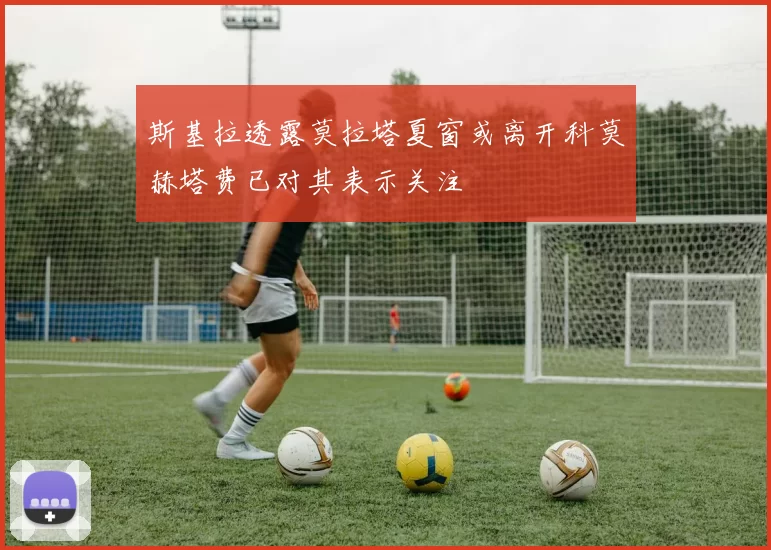 斯基拉透露莫拉塔夏窗或离开科莫赫塔费已对其表示关注
