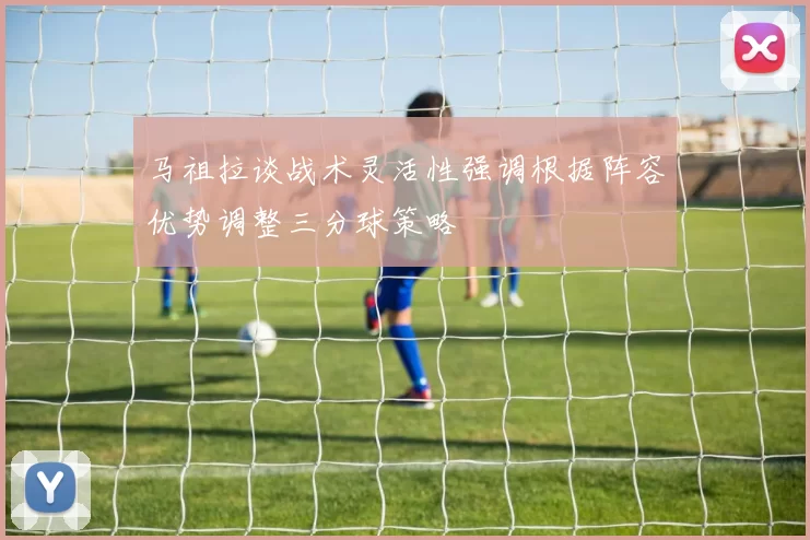 马祖拉谈战术灵活性强调根据阵容优势调整三分球策略