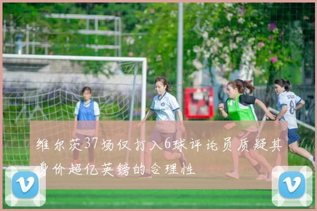维尔茨37场仅打入6球评论员质疑其身价超亿英镑的合理性