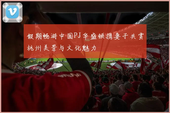 假期畅游中国PJ华盛顿携妻子共赏杭州美景与文化魅力