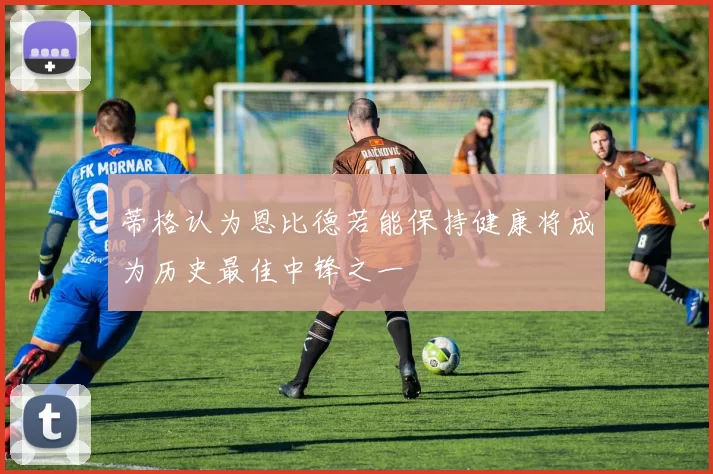 蒂格认为恩比德若能保持健康将成为历史最佳中锋之一