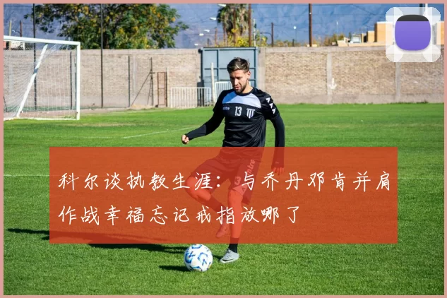 科尔谈执教生涯：与乔丹邓肯并肩作战幸福忘记戒指放哪了