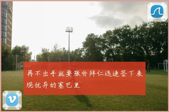 再不出手就要涨价拜仁迅速签下表现优异的塞巴里