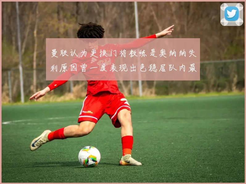 曼联认为更换门将教练是奥纳纳失利原因曾一度表现出色稳居队内最佳