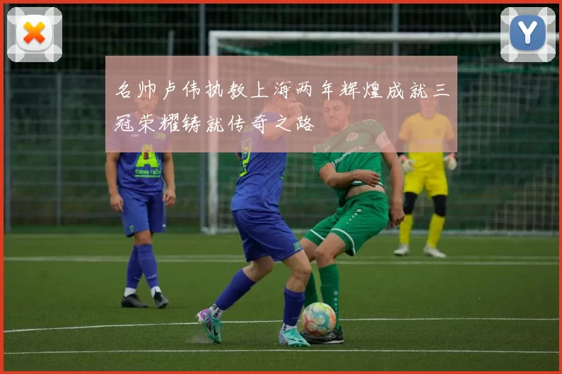 名帅卢伟执教上海两年辉煌成就三冠荣耀铸就传奇之路