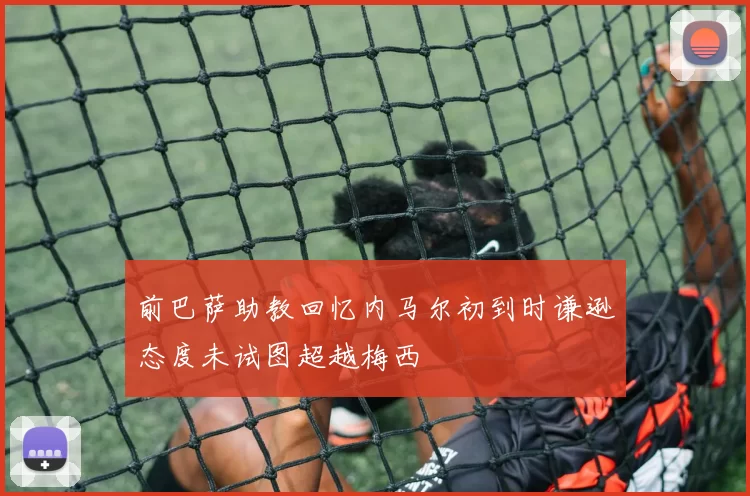 前巴萨助教回忆内马尔初到时谦逊态度未试图超越梅西
