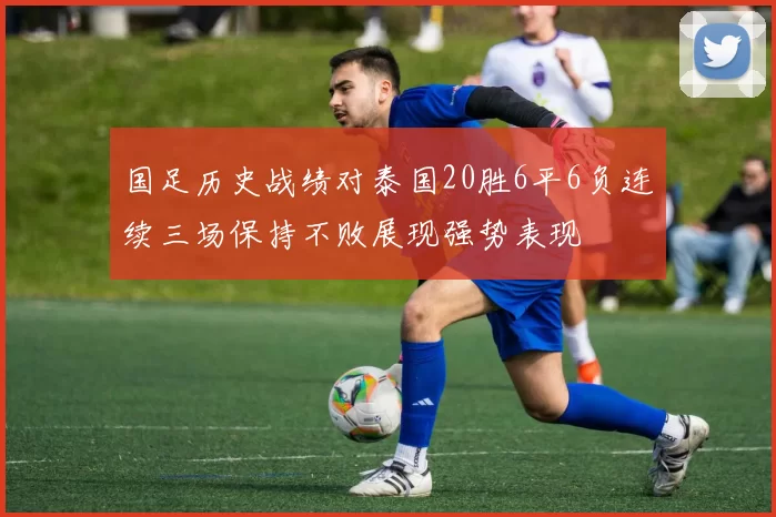 国足历史战绩对泰国20胜6平6负连续三场保持不败展现强势表现
