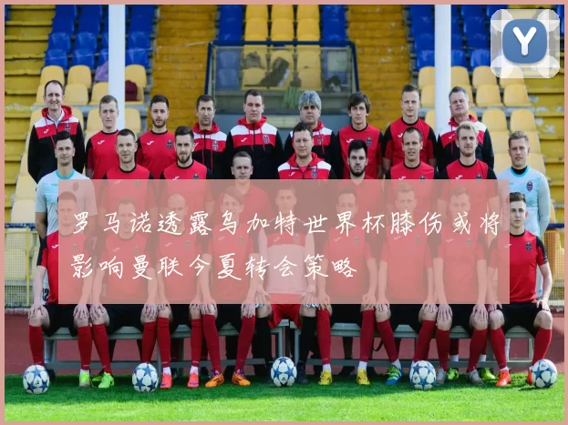 罗马诺透露乌加特世界杯膝伤或将影响曼联今夏转会策略