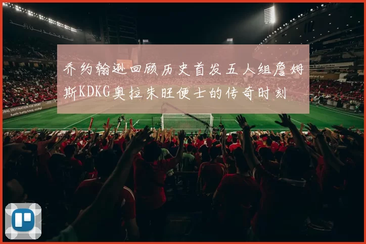 乔约翰逊回顾历史首发五人组詹姆斯KDKG奥拉朱旺便士的传奇时刻