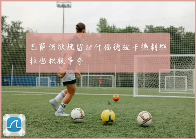 巴萨仍欲挽留拉什福德纽卡热刺维拉也积极争夺