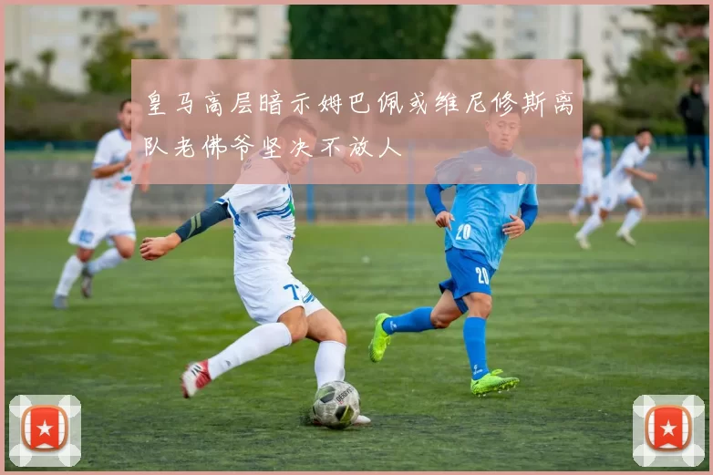 皇马高层暗示姆巴佩或维尼修斯离队老佛爷坚决不放人