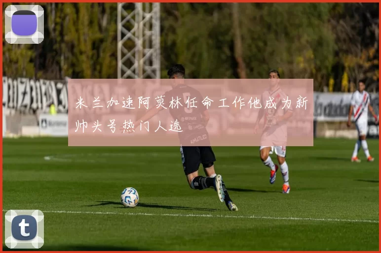 米兰加速阿莫林任命工作他成为新帅头号热门人选