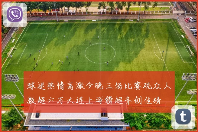 球迷热情高涨今晚三场比赛观众人数超六万大连上海赣超齐创佳绩