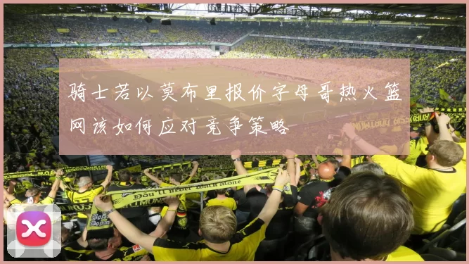 骑士若以莫布里报价字母哥热火篮网该如何应对竞争策略