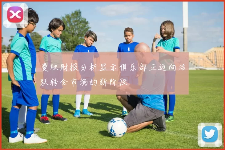 曼联财报分析显示俱乐部正迈向活跃转会市场的新阶段
